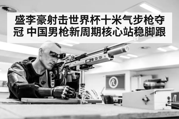 盛李豪射击世界杯十米气步枪夺冠 中国男枪新周期核心站稳脚跟