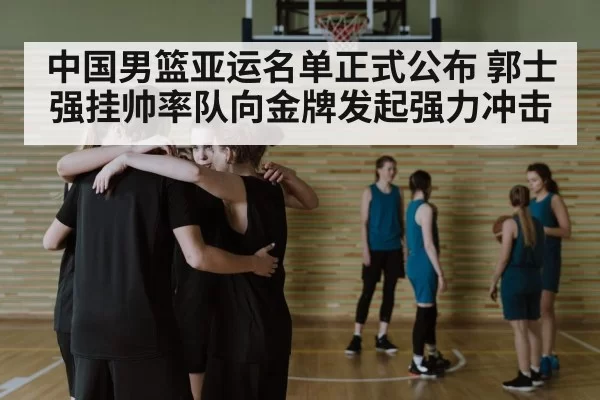 中国男篮亚运名单正式公布 郭士强挂帅率队向金牌发起强力冲击