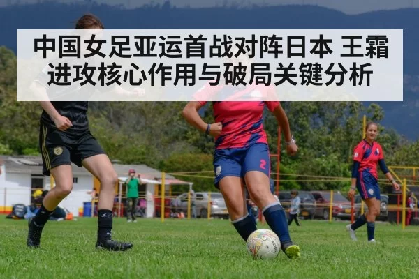 中国女足亚运首战对阵日本 王霜进攻核心作用与破局关键分析